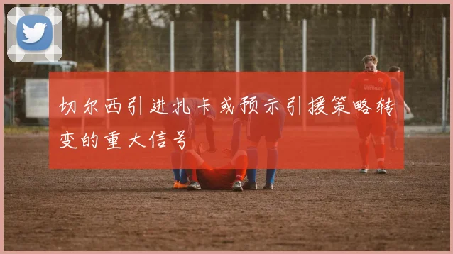 切尔西引进扎卡或预示引援策略转变的重大信号