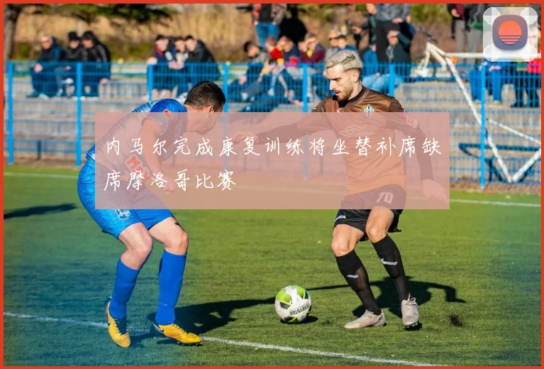 内马尔完成康复训练将坐替补席缺席摩洛哥比赛