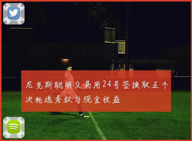 尼克斯聪明交易用24号签换取五个次轮选秀权与现金收益