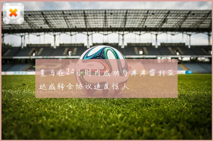 皇马在24小时内成功与库库雷利亚达成转会协议速度惊人