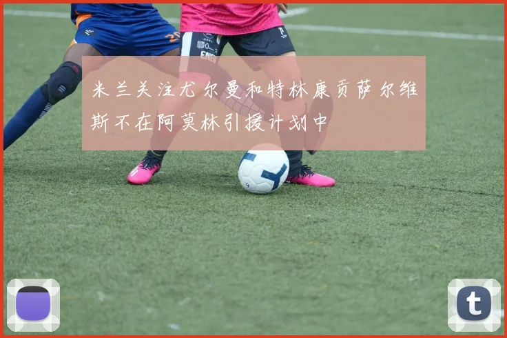 米兰关注尤尔曼和特林康贡萨尔维斯不在阿莫林引援计划中