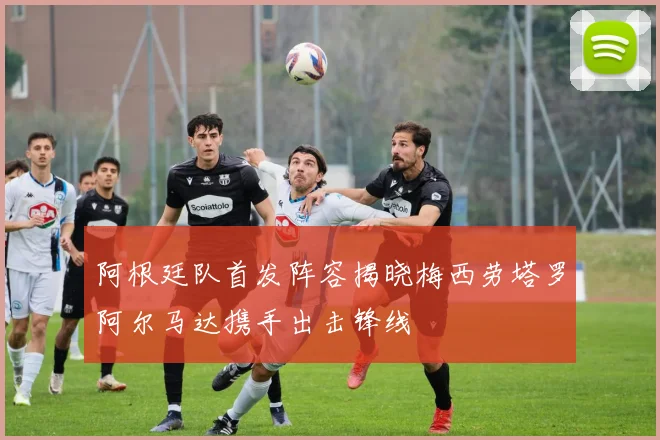 阿根廷队首发阵容揭晓梅西劳塔罗阿尔马达携手出击锋线