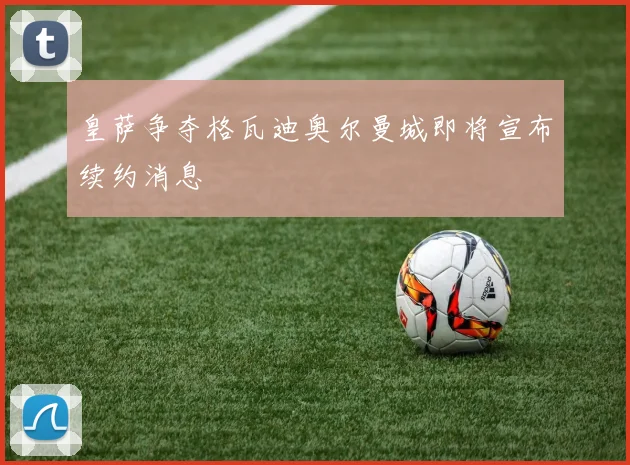 皇萨争夺格瓦迪奥尔曼城即将宣布续约消息