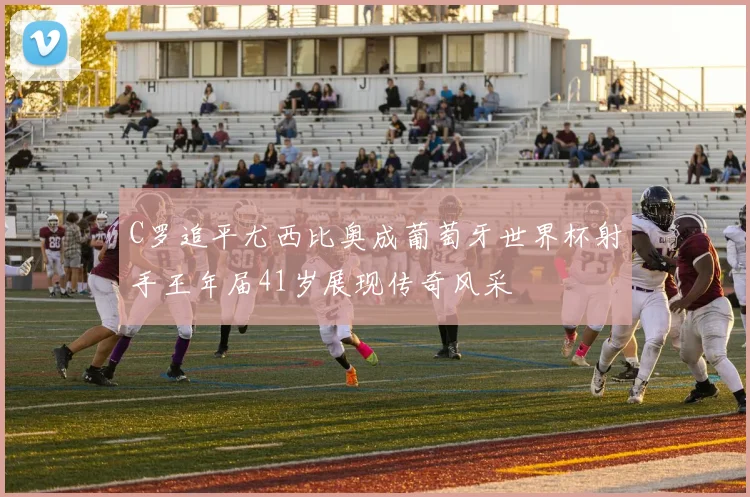 C罗追平尤西比奥成葡萄牙世界杯射手王年届41岁展现传奇风采
