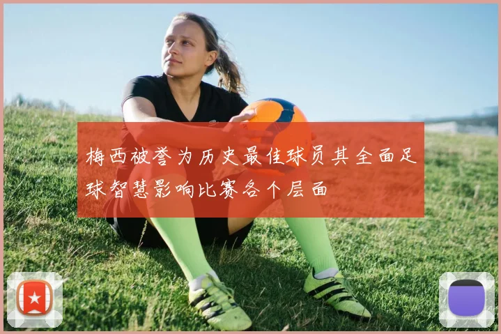 梅西被誉为历史最佳球员其全面足球智慧影响比赛各个层面