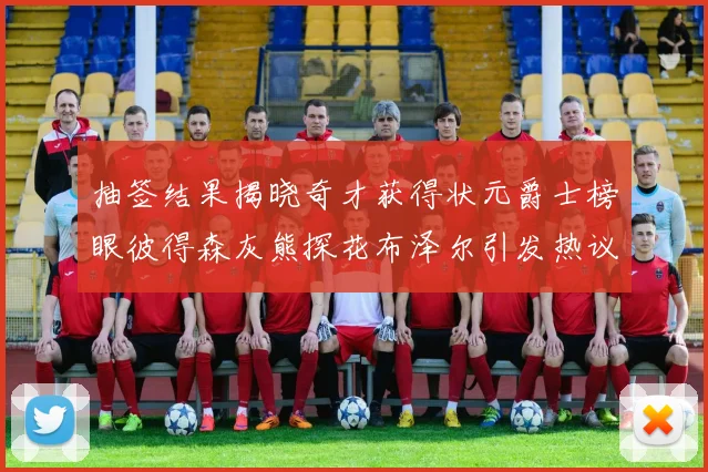 抽签结果揭晓奇才获得状元爵士榜眼彼得森灰熊探花布泽尔引发热议