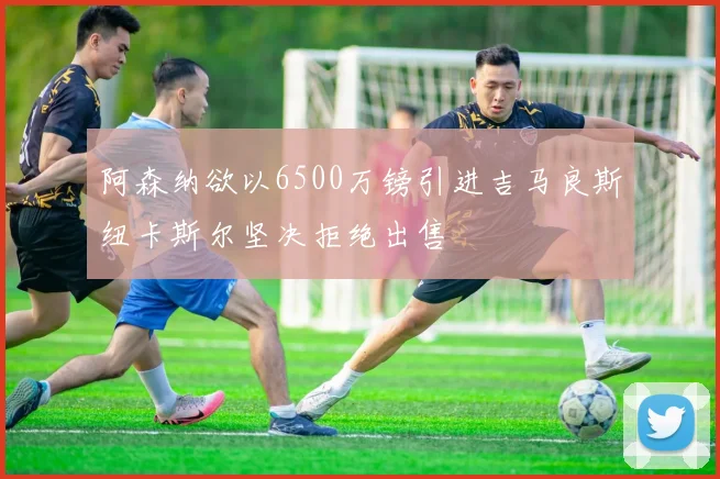 阿森纳欲以6500万镑引进吉马良斯纽卡斯尔坚决拒绝出售
