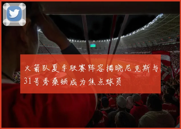 火箭队夏季联赛阵容揭晓尼克斯与31号秀桑顿成为焦点球员