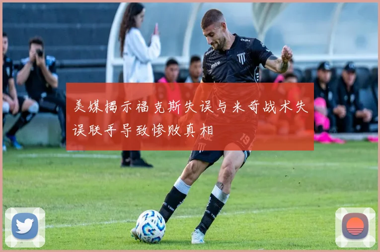 美媒揭示福克斯失误与米奇战术失误联手导致惨败真相