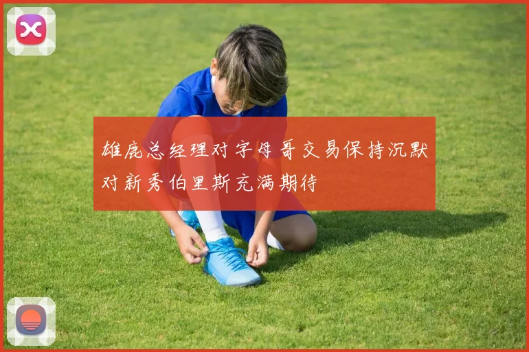雄鹿总经理对字母哥交易保持沉默对新秀伯里斯充满期待