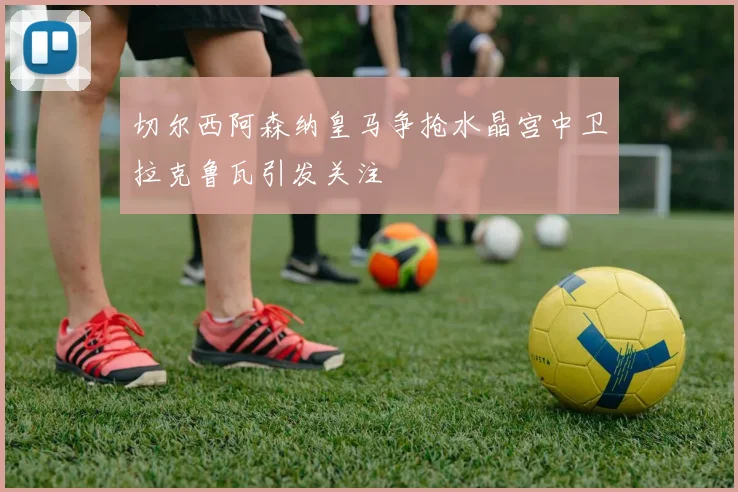 切尔西阿森纳皇马争抢水晶宫中卫拉克鲁瓦引发关注
