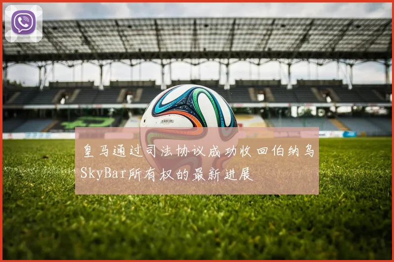 皇马通过司法协议成功收回伯纳乌SkyBar所有权的最新进展