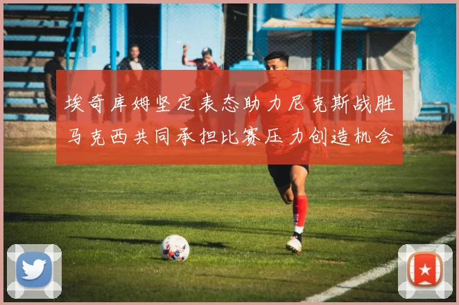 埃奇库姆坚定表态助力尼克斯战胜马克西共同承担比赛压力创造机会