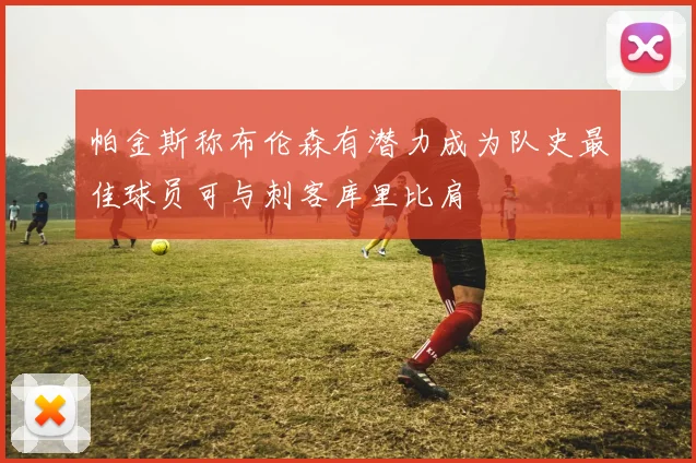 帕金斯称布伦森有潜力成为队史最佳球员可与刺客库里比肩